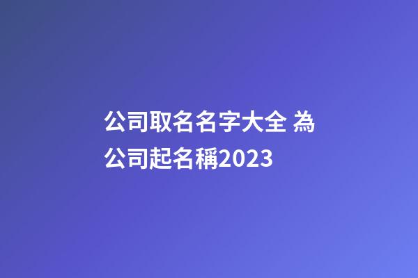 公司取名名字大全 為公司起名稱2023-第1張-公司起名-玄機派
